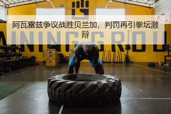 阿瓦雷兹争议战胜贝兰加，判罚再引拳坛激辩
